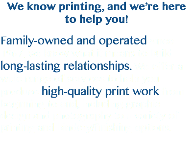 We know printing, and we’re here to help you! Family-owned and operated since 1967, we know what it means to build long-lasting relationships. We offer a wide range of services to help you produce high-quality print work from beginning to end, including graphic design and photography to a variety of printing and bindery/finishing options. 