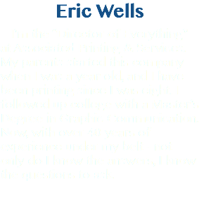 Eric Wells I’m the “Director of Everything” at Associated Printing & Services. My parents started this company when I was a year old, and I have been printing since I was eight. I followed up college with a Master’s Degree in Graphic Communication. Now, with over 40 years of experience under my belt - not only do I know the answers, I know the questions to ask.